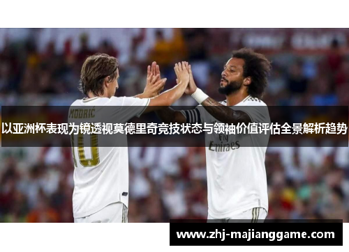 以亚洲杯表现为镜透视莫德里奇竞技状态与领袖价值评估全景解析趋势 以亚洲杯表现为镜透视莫德里奇竞技状态与领袖价值评估全景解析趋势