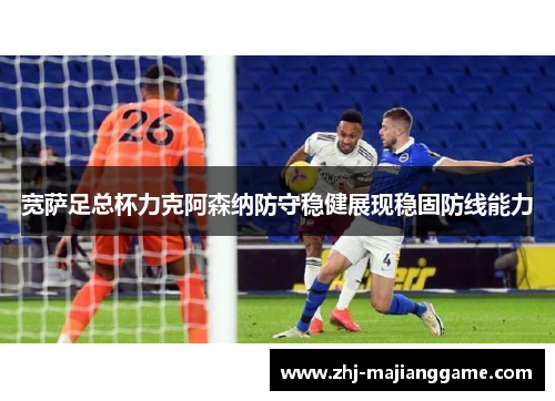 宽萨足总杯力克阿森纳防守稳健展现稳固防线能力 宽萨足总杯力克阿森纳防守稳健展现稳固防线能力