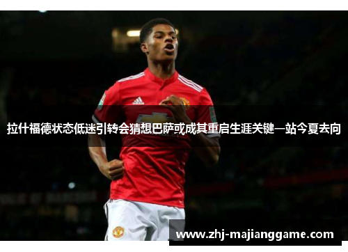 拉什福德状态低迷引转会猜想巴萨或成其重启生涯关键一站今夏去向