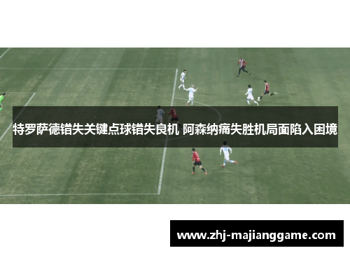 特罗萨德错失关键点球错失良机 阿森纳痛失胜机局面陷入困境 特罗萨德错失关键点球错失良机 阿森纳痛失胜机局面陷入困境