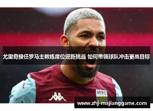 尤里奇接任罗马主教练席位迎新挑战 如何带领球队冲击更高目标