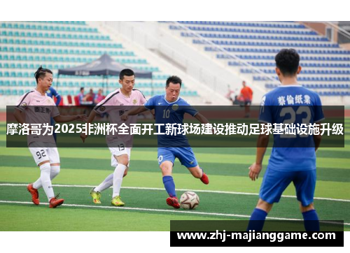 摩洛哥为2025非洲杯全面开工新球场建设推动足球基础设施升级 摩洛哥为2025非洲杯全面开工新球场建设推动足球基础设施升级